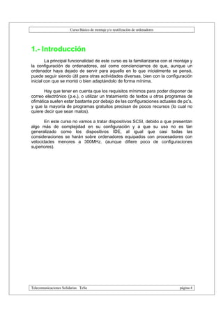 Curso Básico de montaje y/o reutilización de ordenadores




1.- Introducción
        La principal funcionalidad de este curso es la familiarizarse con el montaje y
la configuración de ordenadores, así como concienciarnos de que, aunque un
ordenador haya dejado de servir para aquello en lo que inicialmente se pensó,
puede seguir siendo útil para otras actividades diversas, bien con la configuración
inicial con que se montó o bien adaptándolo de forma mínima.

       Hay que tener en cuenta que los requisitos mínimos para poder disponer de
correo electrónico (p.e.), o utilizar un tratamiento de textos u otros programas de
ofimática suelen estar bastante por debajo de las configuraciones actuales de pc’s,
y que la mayoría de programas gratuitos precisan de pocos recursos (lo cual no
quiere decir que sean malos).

       En este curso no vamos a tratar dispositivos SCSI, debido a que presentan
algo más de complejidad en su configuración y a que su uso no es tan
generalizado como los dispositivos IDE, al igual que casi todas las
consideraciones se harán sobre ordenadores equipados con procesadores con
velocidades menores a 300MHz. (aunque difiere poco de configuraciones
superiores).




Telecomunicaciones Solidarias TeSo                                                página 4
 