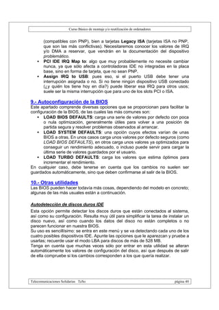 Curso Básico de montaje y/o reutilización de ordenadores


       (compatibles con PNP), bien a tarjetas Legacy ISA (tarjetas ISA no PNP,
       que son las más conflictivas). Necesitaremos conocer los valores de IRQ
       y/o DMA a reservar, que vendrán en la documentación del dispositivo
       problemático.
   •   PCI IDE IRQ Map to: algo que muy probablemente no necesite cambiar
       nunca, ya que sólo afecta a controladoras IDE no integradas en la placa
       base, sino en forma de tarjeta, que no sean PNP.
   •   Assign IRQ to USB: pues eso, si el puerto USB debe tener una
       interrupción asignada o no. Si no tiene ningún dispositivo USB conectado
       (¿y quién los tiene hoy en día?) puede liberar esa IRQ para otros usos;
       suele ser la misma interrupción que para uno de los slots PCI o ISA.

9.- Autoconfiguración de la BIOS
Este apartado comprende diversas opciones que se proporcionan para facilitar la
configuración de la BIOS, de las cuales las más comunes son:
   • LOAD BIOS DEFAULTS: carga una serie de valores por defecto con poca
       o nula optimización, generalmente útiles para volver a una posición de
       partida segura y resolver problemas observados al arrancar.
   • LOAD SYSTEM DEFAULTS: una opción cuyos efectos varían de unas
       BIOS a otras. En unos casos carga unos valores por defecto seguros (como
       LOAD BIOS DEFAULTS), en otros carga unos valores ya optimizados para
       conseguir un rendimiento adecuado, o incluso puede servir para cargar la
       última serie de valores guardados por el usuario.
   • LOAD TURBO DEFAULTS: carga los valores que estima óptimos para
       incrementar el rendimiento.
En cualquier caso, debe tenerse en cuenta que los cambios no suelen ser
guardados automáticamente, sino que deben confirmarse al salir de la BIOS.

10.- Otras utilidades
Las BIOS pueden hacer todavía más cosas, dependiendo del modelo en concreto;
algunas de las más usuales están a continuación.

Autodetección de discos duros IDE
Esta opción permite detectar los discos duros que están conectados al sistema,
así como su configuración. Resulta muy útil para simplificar la tarea de instalar un
disco nuevo, así como cuando los datos del disco no están completos o no
parecen funcionar en nuestra BIOS.
Su uso es sencillísimo: se entra en este menú y se va detectando cada uno de los
cuatro posibles dispositivos IDE. Apunte las opciones que le aparezcan y pruebe a
usarlas; recuerde usar el modo LBA para discos de más de 528 MB.
Tenga en cuenta que muchas veces sólo por entrar en esta utilidad se alteran
automáticamente los valores de configuración del disco, así que después de salir
de ella compruebe si los cambios corresponden a los que quería realizar.




Telecomunicaciones Solidarias TeSo                                                página 40
 