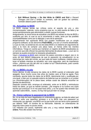 Curso Básico de montaje y/o reutilización de ordenadores


   •   Exit Without Saving: o Do Not Write to CMOS and Exit o Discard
       Changes and Exit o similar; lo contrario, salir sin grabar los cambios.
       También debería pedir confirmación.

12.- Actualizar la BIOS
La BIOS maneja temas tan críticos como el soporte de uno u otro
microprocesador; además, como programa que es, no está exenta de fallos y se
revisa periódicamente para eliminarlos o añadir nuevas funciones.
Antiguamente, la única forma de actualizar una BIOS era extraer el chip de BIOS y
sustituirlo por otro, lo cual no se lo recomiendo a nadie, tanto por las posibles
incompatibilidades como por lo delicado y caro de la operación.
Modernamente han aparecido BIOS que pueden modificarse con un simple
programa software; se las denomina Flash-BIOS, y no son un invento desdeñable.
Lo que es más, la existencia de una de estas BIOS o no debería ser argumento de
peso a la hora de comprar una placa base, al menos entre los manitas
informáticos. Tenga en cuenta que mantener un registro de BIOS actualizadas es
un servicio que sólo ofrecen los grandes fabricantes de placas base... y aun así no
siempre se puede encontrar la necesaria actualización.
Vaya a Actualizar la BIOS para conocer los pasos concretos a seguir; eso sí, le
aviso de que deberá asegurarse de que la operación de actualización no se
interrumpe por nada del mundo, así que nada de hacer multitarea, meterle prisa o
tocar el teclado mientras se actualiza; son unos segundos, pero de importancia
crítica. ¿Adivina qué día del año va a saltar la luz? Efectivamente, justo cuando
esté actualizando su BIOS.

13.- La BIOS y la pila
Como dijimos, la pila conserva los datos de la BIOS cuando el ordenador está
apagado. Dura mucho (unos tres años de media), pero al final se agota. Para
cambiarla, apunte todos los datos de la BIOS, desconecte todo y sustitúyala por
una igual, o bien por un paquete externo de baterías que se conectan a un jumper
(un microinterruptor) de la placa base; ambas cosas las debería encontrar en
tiendas de electrónica.
Después conecte todo, arranque el ordenador, entre en la BIOS y reintroduzca
todos los datos, ya que se habrán borrado. ¿Se imagina si no tuviera una copia
escrita qué aventura? A mí me pasó hace años, y no me quedó más remedio que
aprender sobre BIOS... bueno, no hay mal que por bien no venga.

14.- Cómo saltarse la password de la BIOS
No, no se trata de hacer ilegalidades en ordenadores ajenos, se trata de saber qué
hacer si sufre una repentina amnesia o si la BIOS trae una password ya
introducida; por ejemplo, una BIOS con la que luché una vez tenía como password
por defecto "AMI", el nombre de su fabricante. Además, en ordenadores de
segunda mano pasa no pocas veces.
Los métodos son pocos; realmente sólo uno, y muy radical: borrar la BIOS
entera. Para ello existen tres formas:



Telecomunicaciones Solidarias TeSo                                                página 42
 