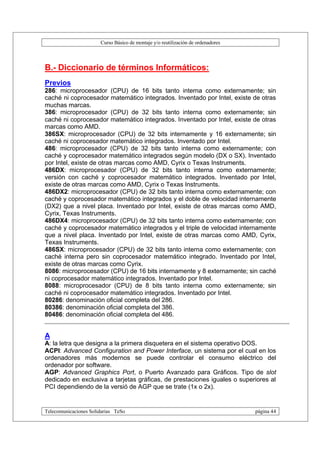 Curso Básico de montaje y/o reutilización de ordenadores



B.- Diccionario de términos Informáticos:
Previos
286: microprocesador (CPU) de 16 bits tanto interna como externamente; sin
caché ni coprocesador matemático integrados. Inventado por Intel, existe de otras
muchas marcas.
386: microprocesador (CPU) de 32 bits tanto interna como externamente; sin
caché ni coprocesador matemático integrados. Inventado por Intel, existe de otras
marcas como AMD.
386SX: microprocesador (CPU) de 32 bits internamente y 16 externamente; sin
caché ni coprocesador matemático integrados. Inventado por Intel.
486: microprocesador (CPU) de 32 bits tanto interna como externamente; con
caché y coprocesador matemático integrados según modelo (DX o SX). Inventado
por Intel, existe de otras marcas como AMD, Cyrix o Texas Instruments.
486DX: microprocesador (CPU) de 32 bits tanto interna como externamente;
versión con caché y coprocesador matemático integrados. Inventado por Intel,
existe de otras marcas como AMD, Cyrix o Texas Instruments.
486DX2: microprocesador (CPU) de 32 bits tanto interna como externamente; con
caché y coprocesador matemático integrados y el doble de velocidad internamente
(DX2) que a nivel placa. Inventado por Intel, existe de otras marcas como AMD,
Cyrix, Texas Instruments.
486DX4: microprocesador (CPU) de 32 bits tanto interna como externamente; con
caché y coprocesador matemático integrados y el triple de velocidad internamente
que a nivel placa. Inventado por Intel, existe de otras marcas como AMD, Cyrix,
Texas Instruments.
486SX: microprocesador (CPU) de 32 bits tanto interna como externamente; con
caché interna pero sin coprocesador matemático integrado. Inventado por Intel,
existe de otras marcas como Cyrix.
8086: microprocesador (CPU) de 16 bits internamente y 8 externamente; sin caché
ni coprocesador matemático integrados. Inventado por Intel.
8088: microprocesador (CPU) de 8 bits tanto interna como externamente; sin
caché ni coprocesador matemático integrados. Inventado por Intel.
80286: denominación oficial completa del 286.
80386: denominación oficial completa del 386.
80486: denominación oficial completa del 486.


A
A: la letra que designa a la primera disquetera en el sistema operativo DOS.
ACPI: Advanced Configuration and Power Interface, un sistema por el cual en los
ordenadores más modernos se puede controlar el consumo eléctrico del
ordenador por software.
AGP: Advanced Graphics Port, o Puerto Avanzado para Gráficos. Tipo de slot
dedicado en exclusiva a tarjetas gráficas, de prestaciones iguales o superiores al
PCI dependiendo de la versió de AGP que se trate (1x o 2x).


Telecomunicaciones Solidarias TeSo                                                página 44
 