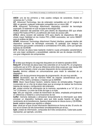 Curso Básico de montaje y/o reutilización de ordenadores


ASCII: uno de los primeros y más usados códigos de caracteres. Existe en
versiones de 7 u 8 bits.
AT: Advanced Technology, tipo de ordenador compatible con el AT original de
IBM; en general, cualquier ordenador compatible con un micro 286.
ATA: Advanced Technology Attachment, dispositivo conector de tecnología
avanzada. El estándar en que se basa la tecnología IDE.
ATA-2: extensión del estandar ATA para diseño de dispositivos IDE que añade
modos PIO hasta el PIO-4 y la definición del modo de acceso LBA.
ATA-3: última revisión del estándar ATA para diseño de dispositivos IDE que
añade mayor fiabilidad en los modos PIO y DMA avanzados, así como SMART
para el análisis de fallos.
ATAPI: Advanced Technology Attachment Packet Interface, paquete interfaz del
dispositivo conector de tecnología avanzada. El estándar que designa los
dispositivos que pueden conectarse a controladoras ATA (IDE), como por ejemplo
lectores de CD-ROM.
ATX: formato de placa base bastante moderno cuyas principales características
son una mejor ventilación y accesibilidad, además del uso de clavijas mini-DIN y
una gran integración de componentes.


B
B: la letra que designa a la segunda disquetera en el sistema operativo DOS.
Baby-AT: el formato de placa base más extendido en el mundo PC, en progresiva
sustitución por el ATX, del que se diferencia entre otras cosas por usar clavija DIN
ancha para el teclado y tener una peor disposición de los componentes.
baudio: término utilizado en comunicaciones para medir la velocidad de un
dispositivo.
BASIC: uno de los primeros lenguajes de programación, de uso muy sencillo.
BEDO: Burst-EDO, tipo de memoria RAM, de mejores características que la
DRAM, FPM y EDO y similares o mejores que la SDRAM.
BIOS: Basic Input-Output System, sistema básico de entrada-salida. Programa
incorporado en un chip de la placa base que se encarga de realizar las funciones
básicas de manejo y configuración del ordenador.
bit: unidad mínima de información de la memoria, equivalente a un "sí" (0) o un
"no" (1) binarios. La unión de 8 bits da lugar a un byte.
bps: bits por segundo, unidad de transmisión de datos, empleada principalmente
en referencia a módems o comunicaciones de red.
buffer: memoria dedicada a almacenar temporalmente la información que debe
procesar un dispositivo hardware para que éste pueda hacerlo sin bajar el
rendimiento de la transferencia. Aparece típicamente en discos duros y CD-ROMs.
burst: palabra inglesa que significa a ráfagas.
bus: canal por el que circula información electrónica en forma de bits. El ancho de
bus es el número de bits transmitidos simultáneamente por el bus.
byte: unidad de información, compuesta de 8 bits consecutivos. Cada byte puede
representar, por ejemplo, una letra.




Telecomunicaciones Solidarias TeSo                                                página 45
 