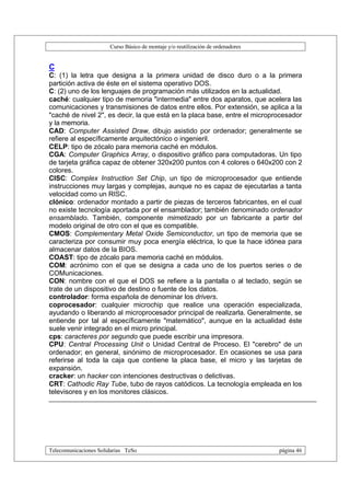 Curso Básico de montaje y/o reutilización de ordenadores


C
C: (1) la letra que designa a la primera unidad de disco duro o a la primera
partición activa de éste en el sistema operativo DOS.
C: (2) uno de los lenguajes de programación más utilizados en la actualidad.
caché: cualquier tipo de memoria "intermedia" entre dos aparatos, que acelera las
comunicaciones y transmisiones de datos entre ellos. Por extensión, se aplica a la
"caché de nivel 2", es decir, la que está en la placa base, entre el microprocesador
y la memoria.
CAD: Computer Assisted Draw, dibujo asistido por ordenador; generalmente se
refiere al específicamente arquitectónico o ingenieril.
CELP: tipo de zócalo para memoria caché en módulos.
CGA: Computer Graphics Array, o dispositivo gráfico para computadoras. Un tipo
de tarjeta gráfica capaz de obtener 320x200 puntos con 4 colores o 640x200 con 2
colores.
CISC: Complex Instruction Set Chip, un tipo de microprocesador que entiende
instrucciones muy largas y complejas, aunque no es capaz de ejecutarlas a tanta
velocidad como un RISC.
clónico: ordenador montado a partir de piezas de terceros fabricantes, en el cual
no existe tecnología aportada por el ensamblador; también denominado ordenador
ensamblado. También, componente mimetizado por un fabricante a partir del
modelo original de otro con el que es compatible.
CMOS: Complementary Metal Oxide Semiconductor, un tipo de memoria que se
caracteriza por consumir muy poca energía eléctrica, lo que la hace idónea para
almacenar datos de la BIOS.
COAST: tipo de zócalo para memoria caché en módulos.
COM: acrónimo con el que se designa a cada uno de los puertos series o de
COMunicaciones.
CON: nombre con el que el DOS se refiere a la pantalla o al teclado, según se
trate de un dispositivo de destino o fuente de los datos.
controlador: forma española de denominar los drivers.
coprocesador: cualquier microchip que realice una operación especializada,
ayudando o liberando al microprocesador principal de realizarla. Generalmente, se
entiende por tal al específicamente "matemático", aunque en la actualidad éste
suele venir integrado en el micro principal.
cps: caracteres por segundo que puede escribir una impresora.
CPU: Central Processing Unit o Unidad Central de Proceso. El "cerebro" de un
ordenador; en general, sinónimo de microprocesador. En ocasiones se usa para
referirse al toda la caja que contiene la placa base, el micro y las tarjetas de
expansión.
cracker: un hacker con intenciones destructivas o delictivas.
CRT: Cathodic Ray Tube, tubo de rayos catódicos. La tecnología empleada en los
televisores y en los monitores clásicos.




Telecomunicaciones Solidarias TeSo                                                página 46
 