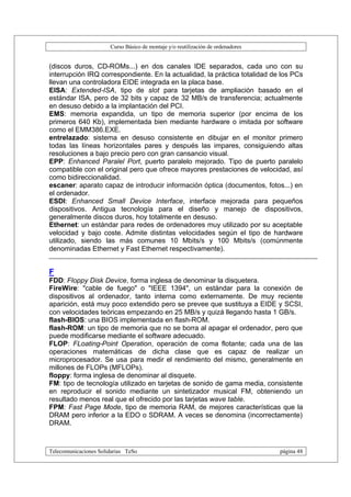 Curso Básico de montaje y/o reutilización de ordenadores


(discos duros, CD-ROMs...) en dos canales IDE separados, cada uno con su
interrupción IRQ correspondiente. En la actualidad, la práctica totalidad de los PCs
llevan una controladora EIDE integrada en la placa base.
EISA: Extended-ISA, tipo de slot para tarjetas de ampliación basado en el
estándar ISA, pero de 32 bits y capaz de 32 MB/s de transferencia; actualmente
en desuso debido a la implantación del PCI.
EMS: memoria expandida, un tipo de memoria superior (por encima de los
primeros 640 Kb), implementada bien mediante hardware o imitada por software
como el EMM386.EXE.
entrelazado: sistema en desuso consistente en dibujar en el monitor primero
todas las líneas horizontales pares y después las impares, consiguiendo altas
resoluciones a bajo precio pero con gran cansancio visual.
EPP: Enhanced Paralel Port, puerto paralelo mejorado. Tipo de puerto paralelo
compatible con el original pero que ofrece mayores prestaciones de velocidad, así
como bidireccionalidad.
escaner: aparato capaz de introducir información óptica (documentos, fotos...) en
el ordenador.
ESDI: Enhanced Small Device Interface, interface mejorada para pequeños
dispositivos. Antigua tecnología para el diseño y manejo de dispositivos,
generalmente discos duros, hoy totalmente en desuso.
Ethernet: un estándar para redes de ordenadores muy utilizado por su aceptable
velocidad y bajo coste. Admite distintas velocidades según el tipo de hardware
utilizado, siendo las más comunes 10 Mbits/s y 100 Mbits/s (comúnmente
denominadas Ethernet y Fast Ethernet respectivamente).


F
FDD: Floppy Disk Device, forma inglesa de denominar la disquetera.
FireWire: "cable de fuego" o "IEEE 1394", un estándar para la conexión de
dispositivos al ordenador, tanto interna como externamente. De muy reciente
aparición, está muy poco extendido pero se prevee que sustituya a EIDE y SCSI,
con velocidades teóricas empezando en 25 MB/s y quizá llegando hasta 1 GB/s.
flash-BIOS: una BIOS implementada en flash-ROM.
flash-ROM: un tipo de memoria que no se borra al apagar el ordenador, pero que
puede modificarse mediante el software adecuado.
FLOP: FLoating-Point Operation, operación de coma flotante; cada una de las
operaciones matemáticas de dicha clase que es capaz de realizar un
microprocesador. Se usa para medir el rendimiento del mismo, generalmente en
millones de FLOPs (MFLOPs).
floppy: forma inglesa de denominar al disquete.
FM: tipo de tecnología utilizado en tarjetas de sonido de gama media, consistente
en reproducir el sonido mediante un sintetizador musical FM, obteniendo un
resultado menos real que el ofrecido por las tarjetas wave table.
FPM: Fast Page Mode, tipo de memoria RAM, de mejores características que la
DRAM pero inferior a la EDO o SDRAM. A veces se denomina (incorrectamente)
DRAM.



Telecomunicaciones Solidarias TeSo                                                página 48
 