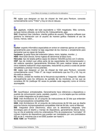 Curso Básico de montaje y/o reutilización de ordenadores


FX: siglas que designan un tipo de chipset de Intel para Pentium, conocido
comercialmente como "Tritón" y hoy en día en desuso.


G
GB: gigabyte, múltiplo del byte equivalente a 1024 megabytes. Más correcta,
aunque menos utilizada, es la forma Gb. Coloquialmente, giga.
GUI: Graphical User Interface, interfaz gráfica de usuario. Programa software que
gestiona la interacción con el usuario de manera gráfica mediante el uso de
iconos, menús, ratón...


H
hacker: experto informático especialista en entrar en sistemas ajenos sin permiso,
generalmente para mostrar la baja seguridad de los mismos o simplemente para
demostrar que es capaz de hacerlo.
hardware: la parte física del ordenador (placa, micro, tarjetas, monitor...).
HDD: Hard Disk Device, forma inglesa de denominar al disco duro.
Hércules: tipo de tarjeta gráfica capaz de obtener 720x350 puntos con 2 colores.
HSP: tipo de módem que utiliza parte de las capacidades del microprocesador y
del sistema operativo (generalmente Windows 95) para realizar tareas que en
otros módems realizarían chips especiales, reduciendo su precio a costa de perder
versatilidad y precisar micros potentes.
HX: siglas que designan un tipo de chipset de Intel para Pentium, conocido
comercialmente como "Tritón II"; de mayor rendimiento que los FX y VX, hoy en
día está en desuso.
Hz: hertzio, unidad de medida de la frecuencia equivalente a 1/segundo. Utilizado
principalmente para los refrescos de pantalla de los monitores, en los que se
considera 60 Hz (redibujar 60 veces la pantalla cada segundo) como el mínimo
aconsejable.


I
I/O: Input/Output, entrada/salida. Generalmente hace referencia a dispositivos o
puertos de comunicación (serie, paralelo, joystick...) o a la tarjeta que los controla
(si no están integrados en la placa base).
IA32: Intel Architecture 32, el conjunto de instrucciones de 32 bits que entienden
los microprocesadores compatibles Intel.
IA64: Intel Architecture 64, el conjunto de instrucciones de 64 bits que se diseña
para los futuros microprocesadores compatibles Intel de 64 bits, como el Merced.
IDE: Integrated Drive Electronics, disco con la electrónica integrada. Una
tecnología para el diseño y manejo de dispositivos, generalmente discos duros;
hoy en día el estándar entre los ordenadores PCs de prestaciones "normales". El
número máximo de dispositivos que pueden ser manejados por una controladora
IDE es de 2, mientras que si es EIDE pueden ser hasta 4.
IEEE 1394: ver "FireWire".



Telecomunicaciones Solidarias TeSo                                                página 49
 