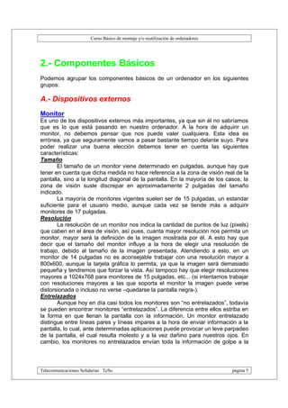 Curso Básico de montaje y/o reutilización de ordenadores




2.- Componentes Básicos
Podemos agrupar los componentes básicos de un ordenador en los siguientes
grupos:

A.- Dispositivos externos
Monitor
Es uno de los dispositivos externos más importantes, ya que sin él no sabríamos
que es lo que está pasando en nuestro ordenador. A la hora de adquirir un
monitor, no debemos pensar que nos puede valer cualquiera. Esta idea es
errónea, ya que seguramente vamos a pasar bastante tiempo delante suyo. Para
poder realizar una buena elección debemos tener en cuenta las siguientes
características:
Tamaño
       El tamaño de un monitor viene determinado en pulgadas, aunque hay que
tener en cuenta que dicha medida no hace referencia a la zona de visión real de la
pantalla, sino a la longitud diagonal de la pantalla. En la mayoría de los casos, la
zona de visión susle discrepar en aproximadamente 2 pulgadas del tamaño
indicado.
       La mayoría de monitores vigentes suelen ser de 15 pulgadas, un estandar
suficiente para el usuario medio, aunque cada vez se tiende más a adquirir
monitores de 17 pulgadas.
Resolución
       La resolución de un monitor nos indica la cantidad de puntos de luz (pixels)
que caben en el área de visión, así pues, cuanta mayor resolución nos permita un
monitor, mayor será la definición de la imagen mostrada por él. A esto hay que
decir que el tamaño del monitor influye a la hora de elegir una resolución de
trabajo, debido al tamaño de la imagen presentada. Atendiendo a esto, en un
monitor de 14 pulgadas no es aconsejable trabajar con una resolución mayor a
800x600, aunque la tarjeta gráfica lo permita, ya que la imagen será demasiado
pequeña y tendremos que forzar la vista. Así tampoco hay que elegir resoluciones
mayores a 1024x768 para monitores de 15 pulgadas, etc... (si intentamos trabajar
con resoluciones mayores a las que soporta el monitor la imagen puede verse
distorsionada o incluso no verse –quedarse la pantalla negra-).
Entrelazados
       Aunque hoy en día casi todos los monitores son “no entrelazados”, todavía
se pueden encontrar monitores “entrelazados”. La diferencia entre ellos estriba en
la forma en que llenan la pantalla con la información. Un monitor entrelazado
distingue entre líneas pares y líneas impares a la hora de enviar información a la
pantalla, lo cual, ante determinadas aplicaciones puede provocar un leve parpadeo
de la pantalla, el cual resulta molesto y a la vez dañino para nuestros ojos. En
cambio, los monitores no entrelazados envían toda la información de golpe a la



Telecomunicaciones Solidarias TeSo                                                página 5
 