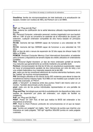 Curso Básico de montaje y/o reutilización de ordenadores


OverDrive: familia de microprocesadores de Intel dedicada a la actualización de
equipos. Existen con núcleos de 486 y de Pentium con o sin MMX.


P
P&P: ver "Plug and (&) Play".
PAL: sistema de codificación de la señal televisiva utilizado mayoritariamente en
Europa.
PC: Personal Computer, ordenador personal; nombre (registrado) con que bautizó
IBM en 1.981 al que se convertiría en estándar de la informática de usuario; por
extensión, cualquier ordenador compatible de otra marca basado en principios
similares.
PC100: memoria del tipo SDRAM capaz de funcionar a una velocidad de 100
MHz.
PC133: memoria del tipo SDRAM capaz de funcionar a una velocidad de 133
MHz.
PCI: un tipo de slot o ranura de expansión de 32 bits capaz de ofrecer hasta 132
MB/s a 33 MHz.
PCMCIA: Personal Computer Memory Card International Association, el estándar
para conector y dispositivos de tamaño tarjeta de crédito utilizados en ordenadores
portátiles.
PDA: Personal Digital Assistant, un tipo de micro ordenador portátil de tamaño
muy reducido que generalmente se controla mediante una pantalla táctil.
Pentium: microprocesador de Intel de 32 bits con arquitectura superescalar, capaz
de hacer el procesamiento paralelo de dos instrucciones por ciclo de reloj y con
una unidad matemática muy mejorada respecto de la del 486.
pin: cada uno de los conectores eléctricos de muchos elementos hardware, como
las "patitas" de muchos microprocesadores.
PIO: tecnología utilizada en los discos duros IDE modernos para elevar la tasa de
transferencia teórica máxima hasta 16,6 MB/s en los modelos que cumplen con el
modo más avanzado, el "PIO-4".
pitch: o "dot-pitch", la distancia entre dos puntos ("dots") del mismo color en un
monitor. También denominado ancho de punto.
pixel: cada uno de los puntos individuales representados en una pantalla de
ordenador.
Plug and Play: tecnología que permite la autodetección de dispositivos tales como
tarjetas de expansión por parte del ordenador, con objeto de facilitar su
instalación.
PnP: ver "Plug and (N) Play".
POST: Power On Self Test, el test que realiza la BIOS del ordenador a los
dispositivos al arrancar.
PPP: Point to Point Protocol, protocolo de comunicaciones en el que se basan
muchas redes.
ppp: "puntos por pulgada" (en inglés, "dpi"). Número de puntos que imprime una
impresora en cada pulgada; "300 dpi" significa 300x300 puntos en cada pulgada
cuadrada.



Telecomunicaciones Solidarias TeSo                                                página 52
 