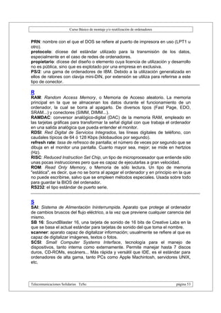 Curso Básico de montaje y/o reutilización de ordenadores


PRN: nombre con el que el DOS se refiere al puerto de impresora en uso (LPT1 u
otro).
protocolo: dícese del estándar utilizado para la transmisión de los datos,
especialmente en el caso de redes de ordenadores.
propietario: dícese del diseño o elemento cuya licencia de utilización y desarrollo
no es pública, sino que es explotado por una empresa en exclusiva.
PS/2: una gama de ordenadores de IBM. Debido a la utilización generalizada en
ellos de ratones con clavija mini-DIN, por extensión se utiliza para referirse a este
tipo de conector.

R
RAM: Random Access Memory, o Memoria de Acceso aleatorio. La memoria
principal en la que se almacenan los datos durante el funcionamiento de un
ordenador, la cual se borra al apagarlo. De diversos tipos (Fast Page, EDO,
SRAM...) y conectores (SIMM, DIMM...).
RAMDAC: conversor analógico-digital (DAC) de la memoria RAM, empleado en
las tarjetas gráficas para transformar la señal digital con que trabaja el ordenador
en una salida analógica que pueda entender el monitor.
RDSI: Red Digital de Servicios Integrados, las líneas digitales de teléfono, con
caudales típicos de 64 ó 128 Kbps (kilobaudios por segundo).
refresh rate: tasa de refresco de pantalla; el número de veces por segundo que se
dibuja en el monitor una pantalla. Cuanto mayor sea, mejor; se mide en hertzios
(Hz).
RISC: Reduced Instruction Set Chip, un tipo de microprocesador que entiende sólo
unas pocas instrucciones pero que es capaz de ejecutarlas a gran velocidad.
ROM: Read Only Memory, o Memoria de sólo lectura. Un tipo de memoria
"estática", es decir, que no se borra al apagar el ordenador y en principio en la que
no puede escribirse, salvo que se empleen métodos especiales. Usada sobre todo
para guardar la BIOS del ordenador.
RS232: el tipo estándar de puerto serie.


S
SAI: Sistema de Alimentación Ininterrumpida. Aparato que protege al ordenador
de cambios bruscos del flujo eléctrico, a la vez que previene cualquier carencia del
mismo.
SB 16: SoundBlaster 16, una tarjeta de sonido de 16 bits de Creative Labs en la
que se basa el actual estándar para tarjetas de sonido del que toma el nombre.
scanner: aparato capaz de digitalizar información; usualmente se refiere al que es
capaz de digitalizar imágenes, textos o fotos.
SCSI: Small Computer Systems Interface, tecnología para el manejo de
dispositivos, tanto interna como externamente. Permite manejar hasta 7 discos
duros, CD-ROMs, escáners... Más rápida y versátil que IDE, es el estándar para
ordenadores de alta gama, tanto PCs como Apple Machintosh, servidores UNIX,
etc.



Telecomunicaciones Solidarias TeSo                                                página 53
 