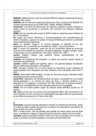 Curso Básico de montaje y/o reutilización de ordenadores


SDRAM: DRAM Síncrona, tipo de memoria RAM de mejores características que la
DRAM, FPM y EDO.
SGRAM: tipo de memoria usada para labores de vídeo, basada en la SDRAM. De
mejores características que la FPM, EDO, VRAM, WRAM y SDRAM.
shareware: una forma de distribución de software, basada en poder probarlo un
tiempo antes de decidirnos a comprarlo. No confundir con freeware (software
gratuito).
SIMM: tipo de conector para memoria RAM. Existe en versiones para módulos de
30 y 72 contactos.
SL: siglas que hacen referencia a microprocesadores con características de
ahorro energético, capaces de utilizar el Suspend Mode para reducir su actividad
hasta prácticamente detenerse.
slave: en español "esclavo", el nombre asignado al segundo de los dos
dispositivos de un canal IDE, en contraste al "master", que es el primero.
slot: o ranura de expansión; cada uno de los conectores donde se enchufan
("pinchan") las tarjetas de expansión. De forma alargada y longitud variable, según
la tecnología a la que pertenezcan: ISA, EISA, VESA, PCI, AGP...
socket: palabra inglesa que significa zócalo (generalmente el del
microprocesador).
software: los programas de ordenador, la lógica que permite realizar tareas al
hardware (la parte física).
speaker: palabra inglesa que significa altavoz. En general designa al pequeño
altavoz interno del ordenador o PC-speaker.
SPP: Standard Parallel Port, la forma actual de denominar al tipo estándar de
puerto paralelo para distinguirlo de otras versiones más avanzadas como ECP o
EPP.
SRAM: Static-RAM, RAM estática. Un tipo de memoria de gran velocidad usada
generalmente para memoria caché.
super-Disk: dispositivo de almacenamiento de datos, consistente en una unidad
lectora-grabadora y un soporte de datos de forma y tamaño similares a un
disquete de 3.5 pulgadas y capacidad 120 MB. Ideado por la empresa Imation,
mantiene la compatibilidad con los disquetes clásicos de 3,5 pulgadas.
SVGA: tipo de tarjeta gráfica capaz de obtener hasta 800x600 puntos en 16
colores.
SX: siglas con las que se conoce a los procesadores 386 ó 486 "económicos" de
Intel, aquellos que son versiones de capacidades reducidas (falta de coprocesador
en los 486 o bus externo de 16 bits en los 386).


T
terminador: pequeño aparato electrónico basado en resistencias eléctricas, usado
en redes de cable coaxial para terminar la cadena de ordenadores conectados de
forma abierta (sin hacer un anillo).
TFT: o matriz activa. Tipo de pantalla para portátil; de mayor precio que las Dual
Scan, la calidad de imágen no depende de la iluminación exterior como en éstas.
trackball: aparato apuntador similar al ratón en el que se desplaza con la mano, el
pulgar o el índice una bola acoplada a una base que permanece fija.

Telecomunicaciones Solidarias TeSo                                                página 54
 