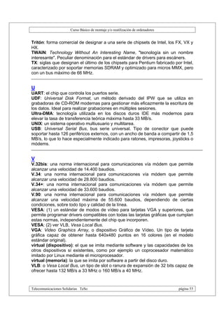 Curso Básico de montaje y/o reutilización de ordenadores


Tritón: forma comercial de designar a una serie de chipsets de Intel, los FX, VX y
HX.
TWAIN: Technology Without An Interesting Name, "tecnología sin un nombre
interesante". Peculiar denominación para el estándar de drivers para escáners.
TX: siglas que designan el último de los chipsets para Pentium fabricado por Intel,
caracterizado por soportar memorias SDRAM y optimizado para micros MMX, pero
con un bus máximo de 66 MHz.


U
UART: el chip que controla los puertos serie.
UDF: Universal Disk Format, un método derivado del IPW que se utiliza en
grabadoras de CD-ROM modernas para gestionar más eficazmente la escritura de
los datos. Ideal para realizar grabaciones en múltiples sesiones.
Ultra-DMA: tecnología utilizada en los discos duros IDE más modernos para
elevar la tasa de transferencia teórica máxima hasta 33 MB/s.
UNIX: un sistema operativo multiusuario y multitarea.
USB: Universal Serial Bus, bus serie universal. Tipo de conector que puede
soportar hasta 126 periféricos externos, con un ancho de banda a compartir de 1,5
MB/s, lo que lo hace especialmente indicado para ratones, impresoras, joysticks o
módems.


V
V.32bis: una norma internacional para comunicaciones vía módem que permite
alcanzar una velocidad de 14.400 baudios.
V.34: una norma internacional para comunicaciones vía módem que permite
alcanzar una velocidad de 28.800 baudios.
V.34+: una norma internacional para comunicaciones vía módem que permite
alcanzar una velocidad de 33.600 baudios.
V.90: una norma internacional para comunicaciones vía módem que permite
alcanzar una velocidad máxima de 55.600 baudios, dependiendo de ciertas
condiciones, sobre todo tipo y calidad de la línea.
VESA: (1) un estándar de modos de vídeo para tarjetas VGA y superiores, que
permite programar drivers compatibles con todas las tarjetas gráficas que cumplan
estas normas, independientemente del chip que incorporen.
VESA: (2) ver VLB, Vesa Local Bus.
VGA: Video Graphics Array, o dispositivo Gráfico de Vídeo. Un tipo de tarjeta
gráfica capaz de obtener hasta 640x480 puntos en 16 colores (en el modelo
estándar original).
virtual (dispositivo): el que se imita mediante software y las capacidades de los
otros dispositivos sí existentes, como por ejemplo un coprocesador matemático
imitado por Linux mediante el microprocesador.
virtual (memoria): la que se imita por software a partir del disco duro.
VLB: o Vesa Local Bus, un tipo de slot o ranura de expansión de 32 bits capaz de
ofrecer hasta 132 MB/s a 33 MHz o 160 MB/s a 40 MHz.



Telecomunicaciones Solidarias TeSo                                                página 55
 
