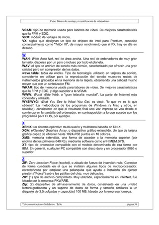 Curso Básico de montaje y/o reutilización de ordenadores


VRAM: tipo de memoria usada para labores de vídeo. De mejores características
que la FPM y EDO.
VRM: módulo de voltajes de micro.
VX: siglas que designan un tipo de chipset de Intel para Pentium, conocido
comercialmente como "Tritón III"; de mayor rendimiento que el FX, hoy en día en
desuso.

W
WAN: Wide Area Net, red de área ancha. Una red de ordenadores de muy gran
tamaño, dispersa por un país o incluso por todo el planeta.
WAV: el tipo de archivo de sonido más común, caracterizado por ofrecer una gran
calidad pero sin compresión de los datos.
wave table: tabla de ondas. Tipo de tecnología utilizado en tarjetas de sonido,
consistente en utilizar para la reproducción del sonido muestras reales de
instrumentos grabados en la memoria de la tarjeta, obteniendo una calidad mucho
mayor que con un sintetizador FM.
WRAM: tipo de memoria usada para labores de vídeo. De mejores características
que la FPM y EDO, y algo superior a la VRAM.
WWW: World Wide Web, o "gran telaraña mundial". La parte de Internet más
conocida y utilizada.
WYSIWYG: What You See Is What You Get, es decir, "lo que ve es lo que
obtiene". La metodología de los programas de Windows (y Mac y otros, en
realidad), consistente en que el resultado final una vez impreso se vea desde el
comienzo en la pantalla del ordenador, en contraposición a lo que sucede con los
programas para DOS, por ejemplo.

X
XENIX: un sistema operativo multiusuario y multitarea basado en UNIX.
XGA: eXtended Graphics Array, o dispositivo gráfico extendido. Un tipo de tarjeta
gráfica capaz de obtener hasta 1024x768 puntos en 16 colores.
XMS: memoria extendida, una forma de acceder a la memoria superior (por
encima de los primeros 640 Kb), mediante software como el HIMEM.SYS.
XT: tipo de ordenador compatible con el modelo denominado de esa forma por
IBM. En general, cualquier PC compatible con disco duro y un procesador 8086 o
superior.

Z
ZIF: Zero Insertion Force (socket), o zócalo de fuerza de inserción nula. Conector
de forma cuadrada en el que se instalan algunos tipos de microprocesador,
caracterizado por emplear una palanquita que ayuda a instalarlo sin ejercer
presión ("Force") sobre las patillas del chip, muy delicadas.
ZIP: (1) tipo de archivo comprimido. Muy utilizado, especialmente en InterNet, fue
ideado por la empresa PKWARE.
Zip: (2) dispositivo de almacenamiento de datos, consistente en una unidad
lectora-grabadora y un soporte de datos de forma y tamaño similares a un
disquete de 3.5 pulgadas y capacidad 100 MB. Ideado por la empresa Iomega.



Telecomunicaciones Solidarias TeSo                                                página 56
 