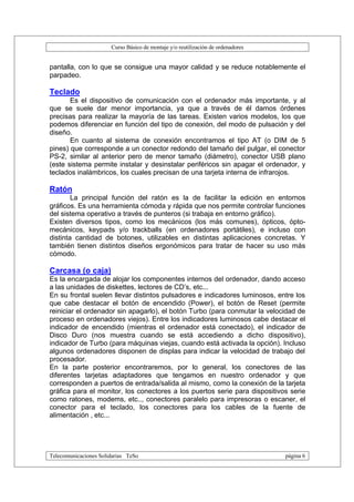 Curso Básico de montaje y/o reutilización de ordenadores


pantalla, con lo que se consigue una mayor calidad y se reduce notablemente el
parpadeo.

Teclado
       Es el dispositivo de comunicación con el ordenador más importante, y al
que se suele dar menor importancia, ya que a través de él damos órdenes
precisas para realizar la mayoría de las tareas. Existen varios modelos, los que
podemos diferenciar en función del tipo de conexión, del modo de pulsación y del
diseño.
       En cuanto al sistema de conexión encontramos el tipo AT (o DIM de 5
pines) que corresponde a un conector redondo del tamaño del pulgar, el conector
PS-2, similar al anterior pero de menor tamaño (diámetro), conector USB plano
(este sistema permite instalar y desinstalar periféricos sin apagar el ordenador, y
teclados inalámbricos, los cuales precisan de una tarjeta interna de infrarojos.

Ratón
        La principal función del ratón es la de facilitar la edición en entornos
gráficos. Es una herramienta cómoda y rápida que nos permite controlar funciones
del sistema operativo a través de punteros (si trabaja en entorno gráfico).
Existen diversos tipos, como los mecánicos (los más comunes), ópticos, ópto-
mecánicos, keypads y/o trackballs (en ordenadores portátiles), e incluso con
distinta cantidad de botones, utilizables en distintas aplicaciones concretas. Y
también tienen distintos diseños ergonómicos para tratar de hacer su uso más
cómodo.

Carcasa (o caja)
Es la encargada de alojar los componentes internos del ordenador, dando acceso
a las unidades de diskettes, lectores de CD’s, etc...
En su frontal suelen llevar distintos pulsadores e indicadores luminosos, entre los
que cabe destacar el botón de encendido (Power), el botón de Reset (permite
reiniciar el ordenador sin apagarlo), el botón Turbo (para conmutar la velocidad de
proceso en ordenadores viejos). Entre los indicadores luminosos cabe destacar el
indicador de encendido (mientras el ordenador está conectado), el indicador de
Disco Duro (nos muestra cuando se está accediendo a dicho dispositivo),
indicador de Turbo (para máquinas viejas, cuando está activada la opción). Incluso
algunos ordenadores disponen de displas para indicar la velocidad de trabajo del
procesador.
En la parte posterior encontraremos, por lo general, los conectores de las
diferentes tarjetas adaptadores que tengamos en nuestro ordenador y que
corresponden a puertos de entrada/salida al mismo, como la conexión de la tarjeta
gráfica para el monitor, los conectores a los puertos serie para dispositivos serie
como ratones, modems, etc.., conectores paralelo para impresoras o escaner, el
conector para el teclado, los conectores para los cables de la fuente de
alimentación , etc...




Telecomunicaciones Solidarias TeSo                                                página 6
 