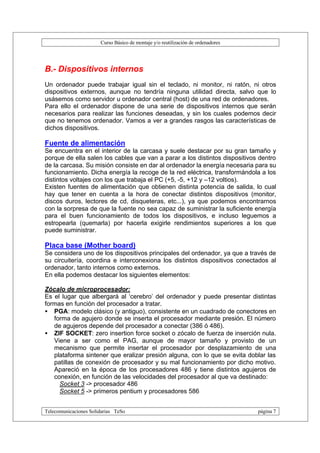 Curso Básico de montaje y/o reutilización de ordenadores




B.- Dispositivos internos
Un ordenador puede trabajar igual sin el teclado, ni monitor, ni ratón, ni otros
dispositivos externos, aunque no tendría ninguna utilidad directa, salvo que lo
usásemos como servidor u ordenador central (host) de una red de ordenadores.
Para ello el ordenador dispone de una serie de dispositivos internos que serán
necesarios para realizar las funciones deseadas, y sin los cuales podemos decir
que no tenemos ordenador. Vamos a ver a grandes rasgos las características de
dichos dispositivos.

Fuente de alimentación
Se encuentra en el interior de la carcasa y suele destacar por su gran tamaño y
porque de ella salen los cables que van a parar a los distintos dispositivos dentro
de la carcasa. Su misión consiste en dar al ordenador la energía necesaria para su
funcionamiento. Dicha energía la recoge de la red eléctrica, transformándola a los
distintos voltajes con los que trabaja el PC (+5, -5, +12 y –12 voltios).
Existen fuentes de alimentación que obtienen distinta potencia de salida, lo cual
hay que tener en cuenta a la hora de conectar distintos dispositivos (monitor,
discos duros, lectores de cd, disqueteras, etc...), ya que podemos encontrarnos
con la sorpresa de que la fuente no sea capaz de suministrar la suficiente energía
para el buen funcionamiento de todos los dispositivos, e incluso leguemos a
estropearla (quemarla) por hacerla exigirle rendimientos superiores a los que
puede suministrar.

Placa base (Mother board)
Se considera uno de los dispositivos principales del ordenador, ya que a través de
su circuitería, coordina e interconexiona los distintos dispositivos conectados al
ordenador, tanto internos como externos.
En ella podemos destacar los siguientes elementos:

Zócalo de microprocesador:
Es el lugar que albergará al ‘cerebro’ del ordenador y puede presentar distintas
formas en función del procesador a tratar.
• PGA: modelo clásico (y antiguo), consistente en un cuadrado de conectores en
   forma de agujero donde se inserta el procesador mediante presión. El número
   de agujeros depende del procesador a conectar (386 ó 486).
• ZIF SOCKET: zero insertion force socket o zócalo de fuerza de inserción nula.
   Viene a ser como el PAG, aunque de mayor tamaño y provisto de un
   mecanismo que permite insertar el procesador por desplazamiento de una
   plataforma sintener que eralizar presión alguna, con lo que se evita doblar las
   patillas de conexión de procesador y su mal funcionamiento por dicho motivo.
   Apareció en la época de los procesadores 486 y tiene distintos agujeros de
   conexión, en función de las velocidades del procesador al que va destinado:
     Socket 3 -> procesador 486
     Socket 5 -> primeros pentium y procesadores 586


Telecomunicaciones Solidarias TeSo                                                página 7
 