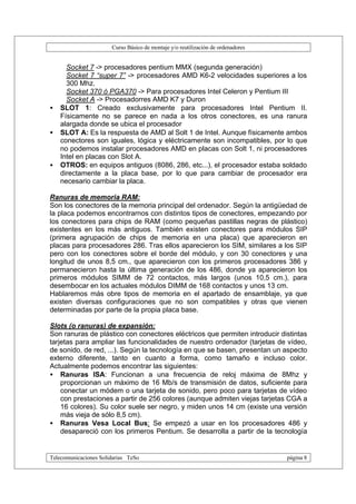 Curso Básico de montaje y/o reutilización de ordenadores


      Socket 7 -> procesadores pentium MMX (segunda generación)
      Socket 7 “super 7” -> procesadores AMD K6-2 velocidades superiores a los
      300 Mhz.
      Socket 370 ó PGA370 -> Para procesadores Intel Celeron y Pentium III
      Socket A -> Procesadorres AMD K7 y Duron
•   SLOT 1: Creado exclusivamente para procesadores Intel Pentium II.
    Físicamente no se parece en nada a los otros conectores, es una ranura
    alargada donde se ubica el procesador
•   SLOT A: Es la respuesta de AMD al Solt 1 de Intel. Aunque físicamente ambos
    conectores son iguales, lógica y eléctricamente son incompatibles, por lo que
    no podemos instalar procesadores AMD en placas con Solt 1, ni procesadores
    Intel en placas con Slot A.
•   OTROS: en equipos antiguos (8086, 286, etc...), el procesador estaba soldado
    directamente a la placa base, por lo que para cambiar de procesador era
    necesario cambiar la placa.

Ranuras de memoria RAM:
Son los conectores de la memoria principal del ordenador. Según la antigüedad de
la placa podemos encontrarnos con distintos tipos de conectores, empezando por
los conectores para chips de RAM (como pequeñas pastillas negras de plástico)
existentes en los más antiguos. También existen conectores para módulos SIP
(primera agrupación de chips de memoria en una placa) que aparecieron en
placas para procesadores 286. Tras ellos aparecieron los SIM, similares a los SIP
pero con los conectores sobre el borde del módulo, y con 30 conectores y una
longitud de unos 8,5 cm., que aparecieron con los primeros procesadores 386 y
permanecieron hasta la última generación de los 486, donde ya aparecieron los
primeros módulos SIMM de 72 contactos, más largos (unos 10,5 cm.), para
desembocar en los actuales módulos DIMM de 168 contactos y unos 13 cm.
Hablaremos más obre tipos de memoria en el apartado de ensamblaje, ya que
existen diversas configuraciones que no son compatibles y otras que vienen
determinadas por parte de la propia placa base.

Slots (o ranuras) de expansión:
Son ranuras de plástico con conectores eléctricos que permiten introducir distintas
tarjetas para ampliar las funcionalidades de nuestro ordenador (tarjetas de vídeo,
de sonido, de red, ...). Según la tecnología en que se basen, presentan un aspecto
externo diferente, tanto en cuanto a forma, como tamaño e incluso color.
Actualmente podemos encontrar las siguientes:
• Ranuras ISA: Funcionan a una frecuencia de reloj máxima de 8Mhz y
    proporcionan un máximo de 16 Mb/s de transmisión de datos, suficiente para
    conectar un módem o una tarjeta de sonido, pero poco para tarjetas de vídeo
    con prestaciones a partir de 256 colores (aunque admiten viejas tarjetas CGA a
    16 colores). Su color suele ser negro, y miden unos 14 cm (existe una versión
    más vieja de sólo 8,5 cm).
• Ranuras Vesa Local Bus: Se empezó a usar en los procesadores 486 y
    desapareció con los primeros Pentium. Se desarrolla a partir de la tecnología


Telecomunicaciones Solidarias TeSo                                                página 8
 