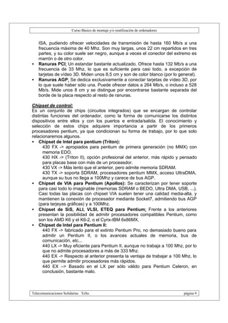 Curso Básico de montaje y/o reutilización de ordenadores


    ISA, pudiendo ofrecer velocidades de transmisión de hasta 160 Mb/s a una
    frecuencia máxima de 40 Mhz. Son muy largas, unos 22 cm repartidos en tres
    partes, y su color suele ser negro, aunque a veces el conector del extremo es
    marrón o de otro color.
•   Ranuras PCI: Un estandar bastante actualizado. Ofrece hasta 132 Mb/s a una
    frecuencia de 33 Mhz, lo que es suficiente para casi todo, a excepción de
    tarjetas de vídeo 3D. Miden unos 8,5 cm y son de color blanco (por lo general).
•   Ranuras AGP: Se dedica exclusivamente a conectar tarjetas de vídeo 3D, por
    lo que suele haber sólo una. Puede ofrecer datos a 264 Mb/s, o incluso a 528
    Mb/s. Mide unos 8 cm y se distingue por encontrarse bastante separada del
    borde de la placa respecto al resto de ranuras.

Chipset de control:
Es un conjunto de chips (circuitos integrados) que se encargan de controlar
distintas funciones del ordenador, como la forma de comunicarse los distintos
dispositivos entre ellos y con los puertos e entrada/salida. El conocimiento y
selección de estos chips adquiere importancia a partir de los primeros
procesadores pentium, ya que condicionan su forma de trabajo, por lo que solo
relacionaremos algunos.
• Chipset de Intel para pentium (Triton):
      430 FX -> apropiados para pentium de primera generación (no MMX) con
      memoria EDO.
      430 HX -> (Triton II), opción profesional del anterior, más rápido y pensado
      para placas base con más de un proceasdor.
      430 VX -> Más lento que el anterior, pero admite memoria SDRAM.
      430 TX -> soporta SDRAM, procesadores pentium MMX, acceso UltraDMA,
      aunque su bus no llega a 100Mhz y carece de bus AGP.
• Chipset de VIA para Pentium (Apollos): Se caracterizan por tener soporte
    para casi todo lo imaginable (memorias SDRAM o BEDO, Ultra DMA, USB, ...).
    Casi todas las placas con chipset VIA suelen tener una calidad media-alta, y
    mantienen la conexión de procesador mediante Socket7, admitiendo bus AGP
    (para tarjeyas gráficas) y a 100Mhz.
• Chipset de SiS, ALI, VLSI, ETEQ para Pentium: Frente a los anteriores
    presentan la posibilidad de admitir procesadores compatibles Pentium, como
    son los AMD K6 y el K6-2, o el Cyrix-IBM 6x86MX.
• Chipset de Intel para Pentium II:
      440 FX -> fabricado para el extinto Pentium Pro, no demasiado bueno para
      admitir un Pentium II, o los avances actuales de memoria, bus de
      comunicación, etc...
      440 LX -> Muy eficiente para Pentium II, aunque no trabaja a 100 Mhz, por lo
      que no admite procesadores a más de 333 Mhz.
      440 EX -> Respecto al anterior presenta la ventaja de trabajar a 100 Mhz, lo
      que permite admitir procesadores más rápidos.
      440 EX –> Basado en el LX per sólo válido para Pentium Celeron, en
      conclusión, bastante malo.



Telecomunicaciones Solidarias TeSo                                                página 9
 