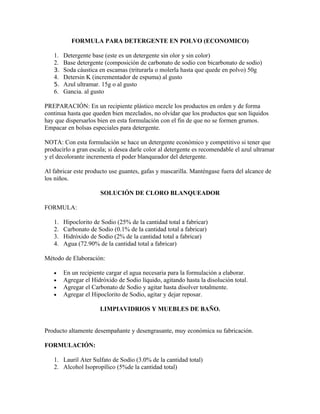 FORMULA PARA DETERGENTE EN POLVO (ECONOMICO)
1. Detergente base (este es un detergente sin olor y sin color)
2. Base detergente (composición de carbonato de sodio con bicarbonato de sodio)
3. Soda cáustica en escamas (triturarla o molerla hasta que quede en polvo) 50g
4. Detersin K (incrementador de espuma) al gusto
5. Azul ultramar. 15g o al gusto
6. Gancia. al gusto
PREPARACIÓN: En un recipiente plástico mezcle los productos en orden y de forma
continua hasta que queden bien mezclados, no olvidar que los productos que son líquidos
hay que dispersarlos bien en esta formulación con el fin de que no se formen grumos.
Empacar en bolsas especiales para detergente.
NOTA: Con esta formulación se hace un detergente económico y competitivo si tener que
producirlo a gran escala; si desea darle color al detergente es recomendable el azul ultramar
y el decolorante incrementa el poder blanqueador del detergente.
Al fabricar este producto use guantes, gafas y mascarilla. Manténgase fuera del alcance de
los niños.
SOLUCIÓN DE CLORO BLANQUEADOR
FORMULA:
1. Hipoclorito de Sodio (25% de la cantidad total a fabricar)
2. Carbonato de Sodio (0.1% de la cantidad total a fabricar)
3. Hidróxido de Sodio (2% de la cantidad total a fabricar)
4. Agua (72.90% de la cantidad total a fabricar)
Método de Elaboración:
• En un recipiente cargar el agua necesaria para la formulación a elaborar.
• Agregar el Hidróxido de Sodio líquido, agitando hasta la disolución total.
• Agregar el Carbonato de Sodio y agitar hasta disolver totalmente.
• Agregar el Hipoclorito de Sodio, agitar y dejar reposar.
LIMPIAVIDRIOS Y MUEBLES DE BAÑO.
Producto altamente desempañante y desengrasante, muy económica su fabricación.
FORMULACIÓN:
1. Lauril Ater Sulfato de Sodio (3.0% de la cantidad total)
2. Alcohol Isopropílico (5%de la cantidad total)
 