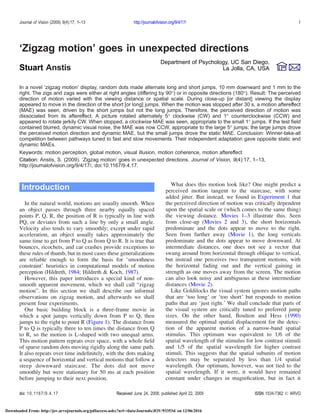 ‘Zigzag motion’ goes in unexpected directions
Department of Psychology, UC San Diego,
La Jolla, CA, USAStuart Anstis
In a novel ‘zigzag motion’ display, random dots made alternate long and short jumps, 10 mm downward and 1 mm to the
right. The zigs and zags were either at right angles (differing by 90-) or in opposite directions (180-). Result: The perceived
direction of motion varied with the viewing distance or spatial scale. During close-up [or distant] viewing the display
appeared to move in the direction of the short [or long] jumps. When the motion was stopped after 30 s, a motion aftereffect
(MAE) was seen, driven by the short jumps but not the long jumps. Therefore, the perceived direction of motion was
dissociated from its aftereffect. A picture rotated alternately 5- clockwise (CW) and 1- counterclockwise (CCW) and
appeared to rotate jerkily CW. When stopped, a clockwise MAE was seen, appropriate to the small 1- jumps. If the test ﬁeld
contained blurred, dynamic visual noise, the MAE was now CCW, appropriate to the large 5- jumps; the large jumps drove
the perceived motion direction and dynamic MAE, but the small jumps drove the static MAE. Conclusion: Winner-take-all
competition between pathways tuned to fast and slow movements. Their independent adaptation gave opposite static and
dynamic MAEs.
Keywords: motion perception, global motion, visual illusion, motion coherence, motion aftereffect
Citation: Anstis, S. (2009). ‘Zigzag motion’ goes in unexpected directions. Journal of Vision, 9(4):17, 1–13,
http://journalofvision.org/9/4/17/, doi:10.1167/9.4.17.
Introduction
In the natural world, motions are usually smooth. When
an object passes through three nearby equally spaced
points P, Q, R, the position of R is typically in line with
PQ, or deviates from such a line by only a small angle.
Velocity also tends to vary smoothly; except under rapid
acceleration, an object usually takes approximately the
same time to get from P to Q as from Q to R. It is true that
bounces, ricochets, and car crashes provide exceptions to
these rules of thumb, but in most cases these generalizations
are reliable enough to form the basis for ‘smoothness
constraint’ heuristics in computational models of motion
perception (Hildreth, 1984; Hildreth & Koch, 1987).
However, this paper introduces a special kind of non-
smooth apparent movement, which we shall call “zigzag
motion”. In this section we shall describe our informal
observations on zigzag motion, and afterwards we shall
present four experiments.
Our basic building block is a three-frame movie in
which a spot jumps vertically down from P to Q, then
jumps to the right to point R (Figure 1). The distance from
P to Q is typically three to ten times the distance from Q
to R, so the motion is L-shaped with two unequal arms.
This motion pattern repeats over space, with a whole ﬁeld
of sparse random dots moving rigidly along the same path.
It also repeats over time indeﬁnitely, with the dots making
a sequence of horizontal and vertical motions that follow a
steep downward staircase. The dots did not move
smoothly but were stationary for 50 ms at each position
before jumping to their next position.
What does this motion look like? One might predict a
perceived motion tangent to the staircase, with some
added jitter. But instead, we found in Experiment 1 that
the perceived direction of motion was critically dependent
upon the spatial scale or (which comes to the same thing)
the viewing distance. Movies 1–3 illustrate this. Seen
from close-up (Movies 2 and 3), the short horizontals
predominate and the dots appear to move to the right.
Seen from further away (Movie 1), the long verticals
predominate and the dots appear to move downward. At
intermediate distances, one does not see a vector that
swung around from horizontal through oblique to vertical,
but instead one perceives two transparent motions, with
the horizontal fading out and the vertical gaining in
strength as one moves away from the screen. The motion
can also look noisy and ambiguous at these intermediate
distances (Movie 2).
Like Goldilocks the visual system ignores motion paths
that are ‘too long’ or ‘too short’ but responds to motion
paths that are ‘just right.’ We shall conclude that parts of
the visual system are critically tuned to preferred jump
sizes. On the other hand, Boulton and Hess (1990)
measured the optimal spatial displacement for the detec-
tion of the apparent motion of a narrow-band spatial
stimulus. This optimum was equivalent to 1/6 of the
spatial wavelength of the stimulus for low contrast stimuli
and 1/5 of the spatial wavelength for higher contrast
stimuli. This suggests that the spatial subunits of motion
detectors may be separated by less than 1/4 spatial
wavelength. Our optimum, however, was not tied to the
spatial wavelength. If it were, it would have remained
constant under changes in magniﬁcation, but in fact it
Journal of Vision (2009) 9(4):17, 1–13 http://journalofvision.org/9/4/17/ 1
doi: 10.1167/9.4.17 Received June 24, 2008; published April 22, 2009 ISSN 1534-7362 * ARVO
Downloaded From: http://jov.arvojournals.org/pdfaccess.ashx?url=/data/Journals/JOV/933534/ on 12/06/2016
 