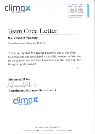 climoxrecruitment
Team Code Letter
Ms. Youssra YoussrY
Climax Recruitmenl - Decernbet 27,2015
This to certify that Ms. Youssra Youssry is one of our Team
Members and she considered a valuable member in this team,
So we granted her the Team Code Name of the (ICE Tea) for
this great performance!
'l
Mohamed EI Baz
)r6**"Ail,L,-
Recruitment Manager- Department C
clirulPx
537, Corniche El Nle,
Moodi, Coiro, Egypt
1: l+2o2) 2s2 A6 254
+2A4 252 a6 256
F, G2a4 252 A6 254
E: nfo(d.limoxmr.com
W: www.. imaxircom
J@ , Ar6Lijil , 6:r@.ll ,
'lLri.ll
Ji4j)93 Ol"V
(a.a)ror A1(ol: LJIELj (r'a)ror A1 ral (c r) roa A1 roE irglrr
 