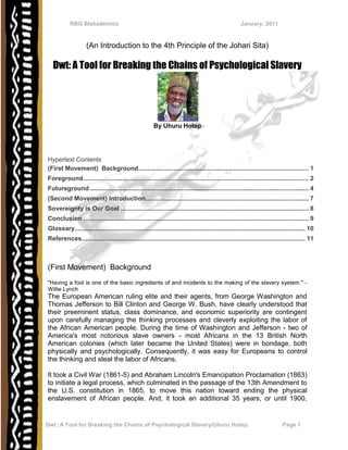 RBG Blakademics                                                                            January, 2011


                    (An Introduction to the 4th Principle of the Johari Sita)

  Dwt: A Tool for Breaking the Chains of Psychological Slavery




                                                        By Uhuru Hotep




Hypertext Contents
(First Movement) Background ................................................................................................ 1
Foreground ............................................................................................................................... 2
Futureground ........................................................................................................................... 4
(Second Movement) Introduction............................................................................................ 7
Sovereignty is Our Goal .......................................................................................................... 8
Conclusion ............................................................................................................................... 9
Glossary.................................................................................................................................. 10
References.............................................................................................................................. 11



(First Movement) Background
"Having a fool is one of the basic ingredients of and incidents to the making of the slavery system." -
Willie Lynch
The European American ruling elite and their agents, from George Washington and
Thomas Jefferson to Bill Clinton and George W. Bush, have clearly understood that
their preeminent status, class dominance, and economic superiority are contingent
upon carefully managing the thinking processes and cleverly exploiting the labor of
the African American people. During the time of Washington and Jefferson - two of
America's most notorious slave owners - most Africans in the 13 British North
American colonies (which later became the United States) were in bondage, both
physically and psychologically. Consequently, it was easy for Europeans to control
the thinking and steal the labor of Africans.

It took a Civil War (1861-5) and Abraham Lincoln's Emancipation Proclamation (1863)
to initiate a legal process, which culminated in the passage of the 13th Amendment to
the U.S. constitution in 1865, to move this nation toward ending the physical
enslavement of African people. And, it took an additional 35 years, or until 1900,


Dwt: A Tool for Breaking the Chains of Psychological Slavery/Uhuru Hotep                                                    Page 1
 
