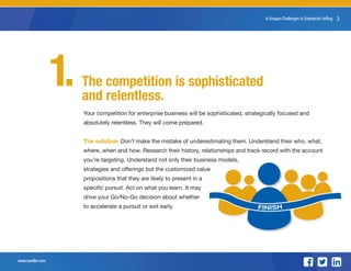 www.sandler.com
38 Unique Challenges in Enterprise Selling
The competition is sophisticated
and relentless.
Your competition for enterprise business will be sophisticated, strategically focused and
absolutely relentless. They will come prepared.
The solution: Don’t make the mistake of underestimating them. Understand their who, what,
where, when and how. Research their history, relationships and track record with the account
you’re targeting. Understand not only their business models,
strategies and offerings but the customized value
propositions that they are likely to present in a
specific pursuit. Act on what you learn. It may
drive your Go/No-Go decision about whether
to accelerate a pursuit or exit early.
1.
FINISH
 