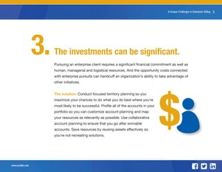 www.sandler.com
8 Unique Challenges in Enterprise Selling 5
The investments can be significant.
Pursuing an enterprise client requires a significant financial commitment as well as
human, managerial and logistical resources. And the opportunity costs connected
with enterprise pursuits can handcuff an organization’s ability to take advantage of
other initiatives.
The solution: Conduct focused territory planning so you
maximize your chances to do what you do best where you’re
most likely to be successful. Profile all of the accounts in your
portfolio so you can customize account planning and map
your resources as relevantly as possible. Use collaborative
account planning to ensure that you go after winnable
accounts. Save resources by reusing assets effectively so
you’re not recreating solutions.
3.
$$
 