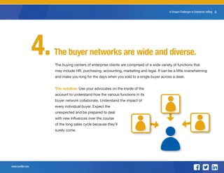 www.sandler.com
8 Unique Challenges in Enterprise Selling 6
The buyer networks are wide and diverse.
The buying centers of enterprise clients are comprised of a wide variety of functions that
may include HR, purchasing, accounting, marketing and legal. It can be a little overwhelming
and make you long for the days when you sold to a single buyer across a desk.
The solution: Use your advocates on the inside of the
account to understand how the various functions in its
buyer network collaborate. Understand the impact of
every individual buyer. Expect the
unexpected and be prepared to deal
with new influences over the course
of the long sales cycle because they’ll
surely come.
4.
 
