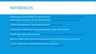 REFERENCES
OpenProject. (2016, October 25). Retrieved from https://en.wikipedia.org/wiki/OpenProject
Open Source Community. (2016). Retrieved from https://www.openproject.org/open-
source/
Project Software Review. (2016). Retrieved from https://project-
management.com/openproject-software-review/
OpenProject: Collaborative Project Management. (2016). Retrieved from
https://www.openproject.org
OpenProject. (2016). Retrieved from https://www.openproject.org/collaboration-software-
features/
@. (n.d.). OpenProject tutorials and user guides. Retrieved December 05, 2016, from
https://www.openproject.org/help/user-guides/
H. (n.d.). OpenProject. Retrieved December 05, 2016, from
https://www.youtube.com/channel/UCpDojas1X9ccix4mxadabpw
13
 