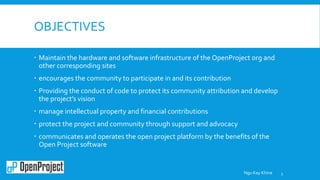 OBJECTIVES
 Maintain the hardware and software infrastructure of the OpenProject org and
other corresponding sites
 encourages the community to participate in and its contribution
 Providing the conduct of code to protect its community attribution and develop
the project’s vision
 manage intellectual property and financial contributions
 protect the project and community through support and advocacy
 communicates and operates the open project platform by the benefits of the
Open Project software
3Ngu Kay Khine
 