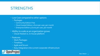 STRENGTHS
 Low Cost compared to other options
 Packages
 Community Edition-Free
 Cloud-hosted Edition-1 Euro per-user, per-month
 Enterprise Edition-5 Euros per-user, per-month
 Ability to scale as an organization grows
 Cloud-Hosted vs. In-house platform
 Features
 Work Packages
 Timelines
 Agile and Scrum
 Easy integration into current corporate infrastructure
5Marc Maton
 