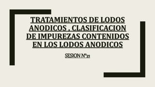 TRATAMIENTOS DE LODOS
ANODICOS , CLASIFICACION
DE IMPUREZAS CONTENIDOS
EN LOS LODOS ANODICOS
SESION N°21
 