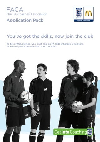 FACA
The FA Coaches Association

Application Pack


You’ve got the skills, now join the club
To be a FACA member you must hold an FA CRB Enhanced Disclosure.
To receive your CRB form call 0845 210 8080
 