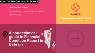 A non-technical
guide to Financial
Condition Report in
Bahrain
JABRAN NOOR, FSA FIA
Executive Director - Actuarial & Risk Management
Tajweez Advisory
tajweezactuarial.com
NON-TECHNICAL GUIDE SERIES
 