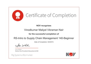  
 
 
 
 
NOV recognizes
Vinodkumar Maliyel Vikraman Nair
for the successful completion of
RS-Intro to Supply Chain Management 140-Beginner
Date of Completion: 8/4/2015
 
 
 