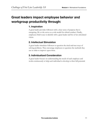 Challenges of First Line Leadership 3.0 Module 4 - Motivational Foundations
The Leadership Institute 11
Great leaders impact employee behavior and
workgroup productivity through:
1. Inspiration
A great leader provides followers with a clear sense of purpose that is
energizing. He or she serves as a role model for ethical conduct. Finally,
employees find it easy to identify with a great leader and his or her articulated
vision.
2. Intellectual Stimulation
A great leader stimulates followers to question the tried-and-true ways of
solving problems. They encourage employees to question the methods they
use in order to improve upon them.
3. Individualized Consideration
A great leader focuses on understanding the needs of each employee and
works continuously to help each individual to develop to their full potential.
 