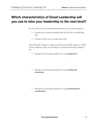Challenges of First Line Leadership 3.0 Module 4 - Motivational Foundations
The Leadership Institute 13
Which characteristics of Great Leadership will
you use to take your leadership to the next level?
Use the chart of Great Leadership Characteristics on the previous page to:
• Compile a list of great leadership skills that fit with your leadership
style
• Commit to their use as you lead your team!
Then formulate strategies to support and motivate specific employees. Think
of three employees (don’t use your employee’s real names) and develop strategies
for:
• Strategies for motivating employee #1 using inspiration:
• Strategies for motivating employee #2 using intellectual
stimulation:
• Strategies for motivating employee #3 using individualized
consideration.
 