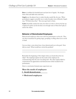 Challenges of First Line Leadership 3.0 Module 4 - Motivational Foundations
20 The Leadership Institute
Brett is confident his baseball team can learn lots of signals. He changes
them often and adds more and more.
Angela says the players have to make the play exactly like she says. When
good players suggest a possible way to make the plays more efficiently Angela
says, “I’ll think about that.” She never gets back to them.
Carlos cheerfully coaches his team, but when it is time to choose the line-up
of players he picks out his favorites even though some of them don’t play as
well as the others.
Behavior of Demotivated Employees
Demotivated employees often react with low performance on the job. They
can show resentment by getting angry, gossiping or telling others not to work
so hard.
Can you share a story about how a boss demotivated you in the past? How
did you react? What would have solved the problem?
____________________________________________________________
__________________________________________________________
Remember the beginning of this chapter when you heard about the two
ships? The inspiring Captain met the needs of his employees by
communicating what the crew was doing well. The other captain failed to
communicate his appreciation used demotivators which resulted in low
performance.
Here is a motivation formula many supervisors use:
Meet the needs of employees
+ Avoid demotivators______c
= Motivated employees
 