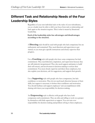 Challenges of First Line Leadership 3.0 Module 4 - Motivational Foundations
26 The Leadership Institute
Different Task and Relationship Needs of the Four
Leadership Styles
Regardless of your own individual style or the styles of your subordinates,
you as a leader must be able to shift your focus from task to relationship and
back again as the situation requires. This is what is meant by Situational
Leadership.
Each of the leadership styles has advantages and disadvantages
according to the situation.
A Directing style should be used with people who lack competence but are
enthusiastic and committed. They need direction and supervision to get
started, so you must give specific instructions and closely supervise their
progress.
Use a Coaching style with people who have some competence but lack
commitment. They need direction, inspiration, and supervision because they
are still relatively inexperienced. They also need support and praise to build
their self-esteem, and involvement in decision-making to restore their
commitment. You must closely supervise and direct these employees, but
also explain your decisions, ask for suggestions, and support their growth.
Use a Supporting style with people who have competence, but lack
confidence or motivation. They do not need much direction because of their
skills, but support is necessary to bolster their confidence and motivation.
You should facilitate and support employees’ task accomplishment while
sharing with them your responsibility for decision-making.
An Empowering style is effective with people who have both
competence and commitment. They are able and willing to work on a project
by themselves with little supervision or support. You can turn over
responsibility for decision-making and problem solving to these employees.
 