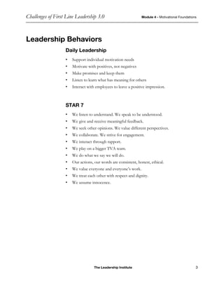 Challenges of First Line Leadership 3.0 Module 4 - Motivational Foundations
The Leadership Institute 3
Leadership Behaviors
Daily Leadership
• Support individual motivation needs
• Motivate with positives, not negatives
• Make promises and keep them
• Listen to learn what has meaning for others
• Interact with employees to leave a positive impression.
STAR 7
• We listen to understand. We speak to be understood.
• We give and receive meaningful feedback.
• We seek other opinions. We value different perspectives.
• We collaborate. We strive for engagement.
• We interact through rapport.
• We play on a bigger TVA team.
• We do what we say we will do.
• Our actions, our words are consistent, honest, ethical.
• We value everyone and everyone’s work.
• We treat each other with respect and dignity.
• We assume innocence.
 