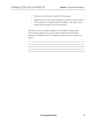 Challenges of First Line Leadership 3.0 Module 4 - Motivational Foundations
The Leadership Institute 33
• Stronger unity and sense of pride within the group.
• Opportunities for more team members to be promoted into current
/ future positions available within TVA (Refer to the online career
enhancement materials on the TVA intranet).
Now that you have an understanding of some benefits resulting from
motivational excellence, can you list additional benefits resulting from
appreciative feedback from TVA employees, teams, and the company as a
whole?
____________________________________________________________
____________________________________________________________
____________________________________________________________
____________________________________________________________
____________________________________________________________
 