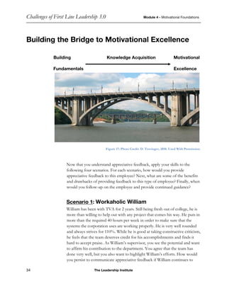 Challenges of First Line Leadership 3.0 Module 4 - Motivational Foundations
34 The Leadership Institute
Building the Bridge to Motivational Excellence
Building Knowledge Acquisition Motivational
Fundamentals Excellence
Figure 17: Photo Credit: D. Trovinger, 2010. Used With Permission.
Now that you understand appreciative feedback, apply your skills to the
following four scenarios. For each scenario, how would you provide
appreciative feedback to this employee? Next, what are some of the benefits
and drawbacks of providing feedback to this type of employee? Finally, when
would you follow-up on the employee and provide continued guidance?
Scenario 1: Workaholic William
William has been with TVA for 2 years. Still being fresh out of college, he is
more than willing to help out with any project that comes his way. He puts in
more than the required 40 hours per week in order to make sure that the
systems the corporation uses are working properly. He is very well rounded
and always strives for 110%. While he is good at taking constructive criticism,
he feels that the team deserves credit for his accomplishments and finds it
hard to accept praise. As William’s supervisor, you see the potential and want
to affirm his contribution to the department. You agree that the team has
done very well, but you also want to highlight William’s efforts. How would
you persist to communicate appreciative feedback if William continues to
 