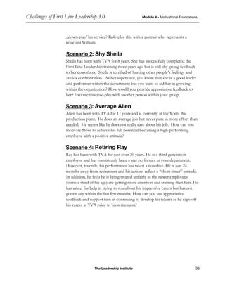 Challenges of First Line Leadership 3.0 Module 4 - Motivational Foundations
The Leadership Institute 35
„down-play’ his service? Role-play this with a partner who represents a
reluctant William.
Scenario 2: Shy Sheila
Sheila has been with TVA for 8 years. She has successfully completed the
First Line Leadership training three years ago but is still shy giving feedback
to her coworkers. Sheila is terrified of hurting other people’s feelings and
avoids confrontation. As her supervisor, you know that she is a good leader
and performer within the department but you want to aid her in growing
within the organization? How would you provide appreciative feedback to
her? Execute this role-play with another person within your group.
Scenario 3: Average Allen
Allen has been with TVA for 17 years and is currently at the Watts Bar
production plant. He does an average job but never puts in more effort than
needed. He seems like he does not really care about his job. How can you
motivate Steve to achieve his full potential becoming a high-performing
employee with a positive attitude?
Scenario 4: Retiring Ray
Ray has been with TVA for just over 30 years. He is a third generation
employee and has consistently been a star performer in your department.
However, recently, his performance has taken a nosedive. He is just 24
months away from retirement and his actions reflect a “short timer” attitude.
In addition, he feels he is being treated unfairly as the newer employees
(some a third of his age) are getting more attention and training than him. He
has asked for help in trying to round out his impressive career but has not
gotten any within the last few months. How can you use appreciative
feedback and support him in continuing to develop his talents as he caps off
his career at TVA prior to his retirement?
 