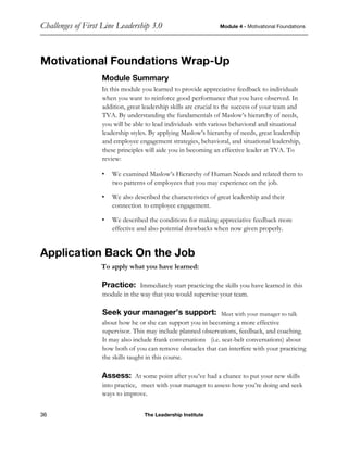 Challenges of First Line Leadership 3.0 Module 4 - Motivational Foundations
36 The Leadership Institute
Motivational Foundations Wrap-Up
Module Summary
In this module you learned to provide appreciative feedback to individuals
when you want to reinforce good performance that you have observed. In
addition, great leadership skills are crucial to the success of your team and
TVA. By understanding the fundamentals of Maslow’s hierarchy of needs,
you will be able to lead individuals with various behavioral and situational
leadership styles. By applying Maslow’s hierarchy of needs, great leadership
and employee engagement strategies, behavioral, and situational leadership,
these principles will aide you in becoming an effective leader at TVA. To
review:
• We examined Maslow’s Hierarchy of Human Needs and related them to
two patterns of employees that you may experience on the job.
• We also described the characteristics of great leadership and their
connection to employee engagement.
• We described the conditions for making appreciative feedback more
effective and also potential drawbacks when now given properly.
Application Back On the Job
To apply what you have learned:
Practice: Immediately start practicing the skills you have learned in this
module in the way that you would supervise your team.
Seek your manager’s support: Meet with your manager to talk
about how he or she can support you in becoming a more effective
supervisor. This may include planned observations, feedback, and coaching.
It may also include frank conversations (i.e. seat-belt conversations) about
how both of you can remove obstacles that can interfere with your practicing
the skills taught in this course.
Assess: At some point after you’ve had a chance to put your new skills
into practice, meet with your manager to assess how you’re doing and seek
ways to improve.
 