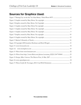 Challenges of First Line Leadership 3.0 Module 4 - Motivational Foundations
38 The Leadership Institute
Sources for Graphics Used:
Figure 1 "Shining City on the Sea" by Edna Bamey Flickr Photo #475 ................................................ 4
Figure 2 Graphic created by Mary Morse. No copyright .......................................................................... 5
Figure 3 Graphic created by Mary Morse. No Copyright. ......................................................................... 6
Figure 4 Graphic created by Mary Morse No copyright ........................................................................... 7
Figure 5 Graphic created by Mary Morse. No copyright .......................................................................... 8
Figure 6 Graphic created by Mary Morse. No copyright .......................................................................... 9
Figure 7 Graphic created by Mary Morse. No copyright. ........................................................................ 10
Figure 8 Graphic created by Mary Morse. No copyright ........................................................................ 12
Figure 9 Maslow's Hierarchy of Needs....................................................................................................... 14
Figure 10 Copyright 2009 Jonathon Boehman and David Weigelt ........................................................ 15
Figure 11: www.fotosearch.com ................................................................................................................... 18
Figure 12: www.istockphoto.com ............................................................................................................. 19
Figure 13 Photo from www.lumaxart.com ................................................................................................ 22
Figure 14 Photo from http://www.flickr.com/photos/caveman_92223/3347745000/ .................. 23
Figure 15: Keepe, Mike. Cartoon. The Denver Post, 16 Mar. 2007 ....................................................... 25
Figure 16: www.openclipart.com .................................................................................................................. 32
Figure 17: Photo Credit: D. Trovinger, 2010. Used With Permission. .................................................. 34
 