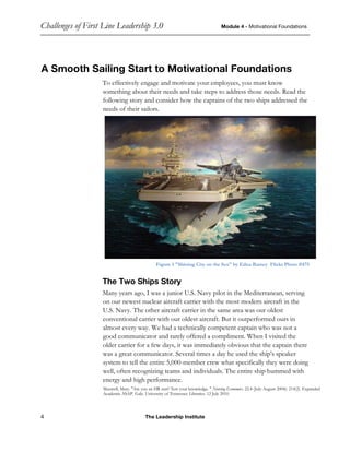 Challenges of First Line Leadership 3.0 Module 4 - Motivational Foundations
4 The Leadership Institute
A Smooth Sailing Start to Motivational Foundations
To effectively engage and motivate your employees, you must know
something about their needs and take steps to address those needs. Read the
following story and consider how the captains of the two ships addressed the
needs of their sailors.
Figure 1 "Shining City on the Sea" by Edna Bamey Flickr Photo #475
The Two Ships Story
Many years ago, I was a junior U.S. Navy pilot in the Mediterranean, serving
on our newest nuclear aircraft carrier with the most modern aircraft in the
U.S. Navy. The other aircraft carrier in the same area was our oldest
conventional carrier with our oldest aircraft. But it outperformed ours in
almost every way. We had a technically competent captain who was not a
good communicator and rarely offered a compliment. When I visited the
older carrier for a few days, it was immediately obvious that the captain there
was a great communicator. Several times a day he used the ship's speaker
system to tell the entire 5,000-member crew what specifically they were doing
well, often recognizing teams and individuals. The entire ship hummed with
energy and high performance.
Maxwell, Mary. "Are you an HR star? Test your knowledge. " Nursing Economics. 22.4 (July-August 2004): 214(2). Expanded
Academic ASAP. Gale. University of Tennessee Libraries. 12 July 2010.
 