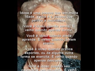 Idosa é uma pessoa que tem muita idade. Velha é a pessoa que perdeu a jovialidade. Você é idoso quando sonha. É velho quando apenas dorme. Você é idoso quando ainda aprende. É velho quando já nem ensina. Você é idoso quando pratica esportes, ou de alguma outra forma se exercita. É velho quando apenas descansa. Você é idoso quando seu calendário tem amanhãs. É velho quando seu calendário só tem ontens. 02   