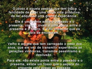 O idoso é aquela pessoa que tem tido a felicidade de viver uma longa vida produtiva, de ter adquirido uma grande experiência.  Ele é uma ponte entre o passado e o presente, como o jovem é uma ponte entre o presente e o futuro. E é no presente que os dois se encontram.   Velho é aquele que tem carregado o peso dos anos, que em vez de transmitir experiência às gerações vindouras, transmite pessimismo e desilusão.  Para ele, não existe ponte entre o passado e o presente, existe um fosso que o separa do presente pelo apego ao passado   03 