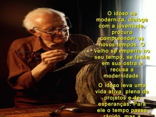 O idoso se moderniza, dialoga com a juventude, procura compreender os novos tempos. O velho se emperra no seu tempo, se fecha em sua ostra e recusa a modernidade. O idoso leva uma vida ativa, plena de projetos e de esperanças. Para ele o tempo passa rápido, mas a velhice nunca chega. 05   