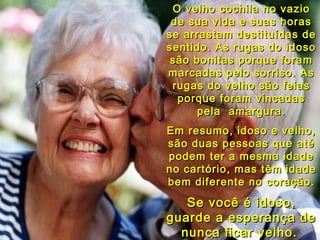 O velho cochila no vazio de sua vida e suas horas se arrastam destituídas de sentido. As rugas do idoso são bonitas porque foram marcadas pelo sorriso. As rugas do velho são feias porque foram vincadas pela  amargura. Em resumo, idoso e velho, são duas pessoas que até podem ter a mesma idade no cartório, mas têm idade bem diferente no coração. Se você é idoso, guarde a esperança de nunca ficar velho.   06 