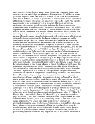 exorcismo supremo tuvo lugar en la cruz, donde fue destruido el poder de Satanás para
mantenernos en esclavitud al pecado y la muerte. El caso solitario del MEM mencionado
por Juan le propina la herida mortal al poder y castigo del mal moral. La discontinuidad
entre el modo de Jesús y el nuestro es que nosotros no morimos por el pecado (el nuestro o
el de otras personas); no establecimos las condiciones objetivas del perdón. Pero el punto
de continuidad es que como receptores de la liberación del reino de las tinieblas,
perdonamos a las personas como Dios nos ha perdonado. Perdonamos a otros como
receptores del modo del perdón de Jesús: ³Perdonándoos unos a otros, como Dios también
os perdonó a vosotros en Cristo. (Efesios 4:32). Nuestro modo es diferente no sólo en la
base del perdón, sino también en el proceso. Podemos perdonar los pecados de otros hacia
nosotros, pero no podemos perdonar de la misma manera como Dios perdona. Si una
persona pide nuestro perdón y es un hipócrita, todavía podemos perdonarlo subjetivamente,
no teniendo ningún rencor contra él o ella. Pero el hipócrita permanecerá sin perdón
objetivamente porque Dios ve el corazón. Jesús da un perdón objetivo y con autoridad;
nosotros damos un perdón subjetivo. La confrontación y la maldición del pecado El otro
aspecto del tratamiento del pecado también ejemplifica el cambio en el modo. Jesucristo y
los apóstoles mostraron la ira de Dios de una manera inmediata. Por ejemplo, Jesús dijo a la
higuera, ³¡Nunca se halle en ti fruto! El árbol, una figura del infructuoso Israel, se secó y
murió instantáneamente. Pedro nombró los pecados de Ananías y Safira quienes cayeron
muertos inmediatamente. Este encuentro de poder trata con el mal moral trayendo mal
situacional como una consecuencia inmediata. Imaginemos este tipo de autoridad operando
en una campaña de mayordomía en una iglesia hoy en día. El pastor podría ver dentro del
corazón de la gente. A alguno que quiera impresionar con tal de verse bien, simplemente le
diría, ³estás mintiendo y engañando al Espíritu Santo y luego llamaría al agente funerario.
Pero obviamente esto no pasa porque la Iglesia no ha sido llamada a expresar la ira de Dios
en la misma manera como Jesús lo hizo. Permanece la necesidad de traer juicio. Pero el
Señor y sus profetas y apóstoles nos ordenan que ejerzamos autoridad a través de medios
³normales : la predicación de la Palabra de Dios, aplicando la disciplina eclesiástica,
defendiendo los derechos de los oprimidos, confrontando y advirtiendo a los malhechores.
Jesús habla directamente y en su propia autoridad; nuestra autoridad es derivada y con
especificaciones. Cuando Jesús declaró las maldiciones divinas en Mateo 23 no ofreció
gracia; nosotros necesitamos ofrecer gracia, la oportunidad del arrepentimiento y el perdón.
Resurrección de los Muertos La resurrección de los muertos es el ataque supremo sobre el
mal situacional, pues la muerte es el máximo de todos los males. Jesús resucitó los muertos
a través del modo ³comando-control extraordinario y también del modo normal
dependiente de la fe. En su guerra de compasión en contra del máximo mal situacional él
ordenó, ³joven, a ti te digo, ¡levántate! y ³¡niña despierta! y ³¡Lázaro ven fuera! Pero al
enfrentar su propio llamado moral a una obediencia hasta la muerte, el creyó, ³El Hijo de
Hombre debe. . .ser resucitado al tercer día (Lucas 9:22) y se encomendó a Aquel que
juzga rectamente. ¿Cómo resucitamos a los muertos? Usamos el segundo modo, diciendo,
³Cree en el Señor Jesucristo, quien es la resurrección y la vida. Si crees en él, vivirás
aunque estés muerto. Y si vives y crees en él, nunca morirás. Similarmente
encomendamos nuestras almas al fiel creador. Jesús resucitó al joven de Naín, a la hija de
Jairo, y a Lázaro, pero suponemos que más adelante murieron. Pero Jesús mismo fue
resucitado como la primicia de la resurrección mejor de todos los que le aman. Los tres
encuentros de poder de Jesús con la muerte proveyeron pruebas de amor y señales del
poder divino que fueron asombrosas pero temporales. Pero su modo central de resucitar a
 