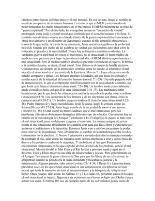 titánicos entre fuerzas del bien moral y el mal inmoral. En vez de esto, tienen el sentido de
un alivio compasivo de la miseria humana. La razón es que el MEM y otros modos de
poder reparaban los males situacionales, no el mal moral. El MEM realmente no se trata de
³guerra espiritual. Por el otro lado, los evangelios narran un ³encuentro de verdad
prolongado entre Jesús y el mal moral que contiende por el corazón humano y lo llena. El
combate moral titánico ocurre en el modo clásico de la guerra espiritual (las tentaciones de
Jesús en el desierto y en el huerto de Getsemaní), cuando el hijo aprendió obediencia a
través de lo que sufría. A través de su ministerio, Jesús rescató a aquellos en la esclavitud
moral de Satanás por medio de las palabras de verdad que reclamaban autoridad sobre la
tentación, el pecado y la incredulidad. Nunca hay referencia a espíritus residentes. La
verdadera guerra espiritual involucra al mal moral, no al situacional. El buen médico da
medicina a su paciente para bajar la presión arterial alta; el MEM alivió temporalmente el
mal situacional. Pero él médico también desafía al paciente a renunciar al cigarro, la bebida
y la comida chatarra, es decir, el mal moral. Esto último es el campo de batalla decisivo.
Consideremos un ejemplo de la interacción continua entre los modos al alternarse el mal
moral y el situacional en el escenario de la Escritura. Marcos 7 ± 8 nos ofrece un caso de
estudio compacto y típico. Los fariseos enseñan falsedades, así que Jesús los censura y
enseña acerca de la iniquidad del corazón humano (moral; 7:1-23). Una niña pequeña sufre
de demonización, lo que es comparado metafóricamente con la necesidad de alimento, así
que Jesús echa fuera el demonio (situacional; 7:24-30). Un hombre sordo y parcialmente
mudo es traído a Jesús, así que él lo sana (situacional 7:31-37). Las multitudes están
hambrientas, por lo que Jesús las alimenta por medio de una obra de poder misericordioso
(situacional 8:1-9). Los corazones de los fariseos y de los discípulos son duros, Jesús lo
censura (moral 8:10-21). Un hombre ciego es traído a él, Jesús lo sana (situacional 8:22-
26). Pedro muestra fe y luego incredulidad, Jesús lo acusa, luego lo censura como un
Satanás30 (moral 8:27-33). Jesús luego enseña de la necesidad de morir a uno mismo
(moral 8:34- 38). El mal moral no menos satánico que el mal situacional, pero los
problemas diferentes obviamente demandan diferente tipo de solución. Ciertamente hay un
cambio en la metodología del Antiguo Testamento a los Evangelios en cuanto al trato con
el mal situacional, pero no debemos exagerar el contraste. La manera antigua de pelear
contra el mal situacional típicamente involucraba orar para que Dios libere y esforzarse por
aminorar el sufrimiento y la injusticia. Entonces Jesús vino y usó los encuentros de poder
para crear alivio instantáneo. Pero, obviamente, el cambio en la metodología entre los dos
testamentos no es absoluto. El Nuevo Testamento a menudo describe las maneras normales
de combatir el mal, tales como las maneras como somos enseñados a orar y cómo Jesús dio
dinero a los pobres y confrontó la injusticia. Y también en el Antiguo Testamento
encontramos temporadas en las que el poder divino, a través de los profetas, venció al mal
situacional. Moisés dividió el Mar Rojo y el Río Jordán y proveyó maná y agua en el
desierto; Elías y Eliseo trajeron una serie de misericordias y juicios. Pero generalmente en
el Antiguo Testamento la gente clamaba a Dios para que los libere de sus aflicciones, se
arrepentían cuando su pecado era la causa inmediata y buscaban la justicia y la
misericordia. Algunos pasajes, tales como Levítico 26:14-39, 1 Reyes 8 y Lamentaciones,
presentan casos en los que el mal situacional es una consecuencia disciplinaria del mal
moral, que tenía la intención de traer el arrepentimiento y la búsqueda de refugio en el
Señor. Otros pasajes, tales como los Salmos 31 y 34, e Isaías 53, presentan casos en los que
el mal situacional es injusto; llegaron a ser ocasiones para buscar refugio en el Señor y para
actuar con valor. El Salmo 107 nos da ejemplos tanto de los sufrimientos justos como de
 