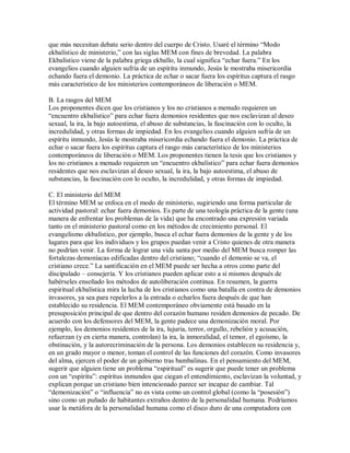 que más necesitan debate serio dentro del cuerpo de Cristo. Usaré el término ³Modo
ekbalístico de ministerio, con las siglas MEM con fines de brevedad. La palabra
Ekbalístico viene de la palabra griega ekballo, la cual significa ³echar fuera. En los
evangelios cuando alguien sufría de un espíritu inmundo, Jesús le mostraba misericordia
echando fuera el demonio. La práctica de echar o sacar fuera los espíritus captura el rasgo
más característico de los ministerios contemporáneos de liberación o MEM.
B. La rasgos del MEM
Los proponentes dicen que los cristianos y los no cristianos a menudo requieren un
³encuentro ekbalístico para echar fuera demonios residentes que nos esclavizan al deseo
sexual, la ira, la bajo autoestima, el abuso de substancias, la fascinación con lo oculto, la
incredulidad, y otras formas de impiedad. En los evangelios cuando alguien sufría de un
espíritu inmundo, Jesús le mostraba misericordia echando fuera el demonio. La práctica de
echar o sacar fuera los espíritus captura el rasgo más característico de los ministerios
contemporáneos de liberación o MEM. Los proponentes tienen la tesis que los cristianos y
los no cristianos a menudo requieren un ³encuentro ekbalístico para echar fuera demonios
residentes que nos esclavizan al deseo sexual, la ira, la bajo autoestima, el abuso de
substancias, la fascinación con lo oculto, la incredulidad, y otras formas de impiedad.
C. El ministerio del MEM
El término MEM se enfoca en el modo de ministerio, sugiriendo una forma particular de
actividad pastoral: echar fuera demonios. Es parte de una teología práctica de la gente (una
manera de enfrentar los problemas de la vida) que ha encontrado una expresión variada
tanto en el ministerio pastoral como en los métodos de crecimiento personal. El
evangelismo ekbalístico, por ejemplo, busca el echar fuera demonios de la gente y de los
lugares para que los individuos y los grupos puedan venir a Cristo quienes de otra manera
no podrían venir. La forma de lograr una vida santa por medio del MEM busca romper las
fortalezas demoníacas edificadas dentro del cristiano; ³cuando el demonio se va, el
cristiano crece. La santificación en el MEM puede ser hecha a otros como parte del
discipulado ± consejería. Y los cristianos pueden aplicar esto a sí mismos después de
habérseles enseñado los métodos de autoliberación continua. En resumen, la guerra
espiritual ekbalística mira la lucha de los cristianos como una batalla en contra de demonios
invasores, ya sea para repelerlos a la entrada o echarlos fuera después de que han
establecido su residencia. El MEM contemporáneo obviamente está basado en la
presuposición principal de que dentro del corazón humano residen demonios de pecado. De
acuerdo con los defensores del MEM, la gente padece una demonización moral. Por
ejemplo, los demonios residentes de la ira, lujuria, terror, orgullo, rebelión y acusación,
refuerzan (y en cierta manera, controlan) la ira, la inmoralidad, el temor, el egoísmo, la
obstinación, y la autorecriminación de la persona. Los demonios establecen su residencia y,
en un grado mayor o menor, toman el control de las funciones del corazón. Como invasores
del alma, ejercen el poder de un gobierno tras bambalinas. En el pensamiento del MEM,
sugerir que alguien tiene un problema ³espiritual es sugerir que puede tener un problema
con un ³espíritu : espíritus inmundos que ciegan el entendimiento, esclavizan la voluntad, y
explican porque un cristiano bien intencionado parece ser incapaz de cambiar. Tal
³demonización o ³influencia no es vista como un control global (como la ³posesión )
sino como un puñado de habitantes extraños dentro de la personalidad humana. Podríamos
usar la metáfora de la personalidad humana como el disco duro de una computadora con
 